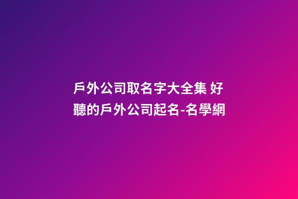 戶外公司取名字大全集 好聽的戶外公司起名-名學網